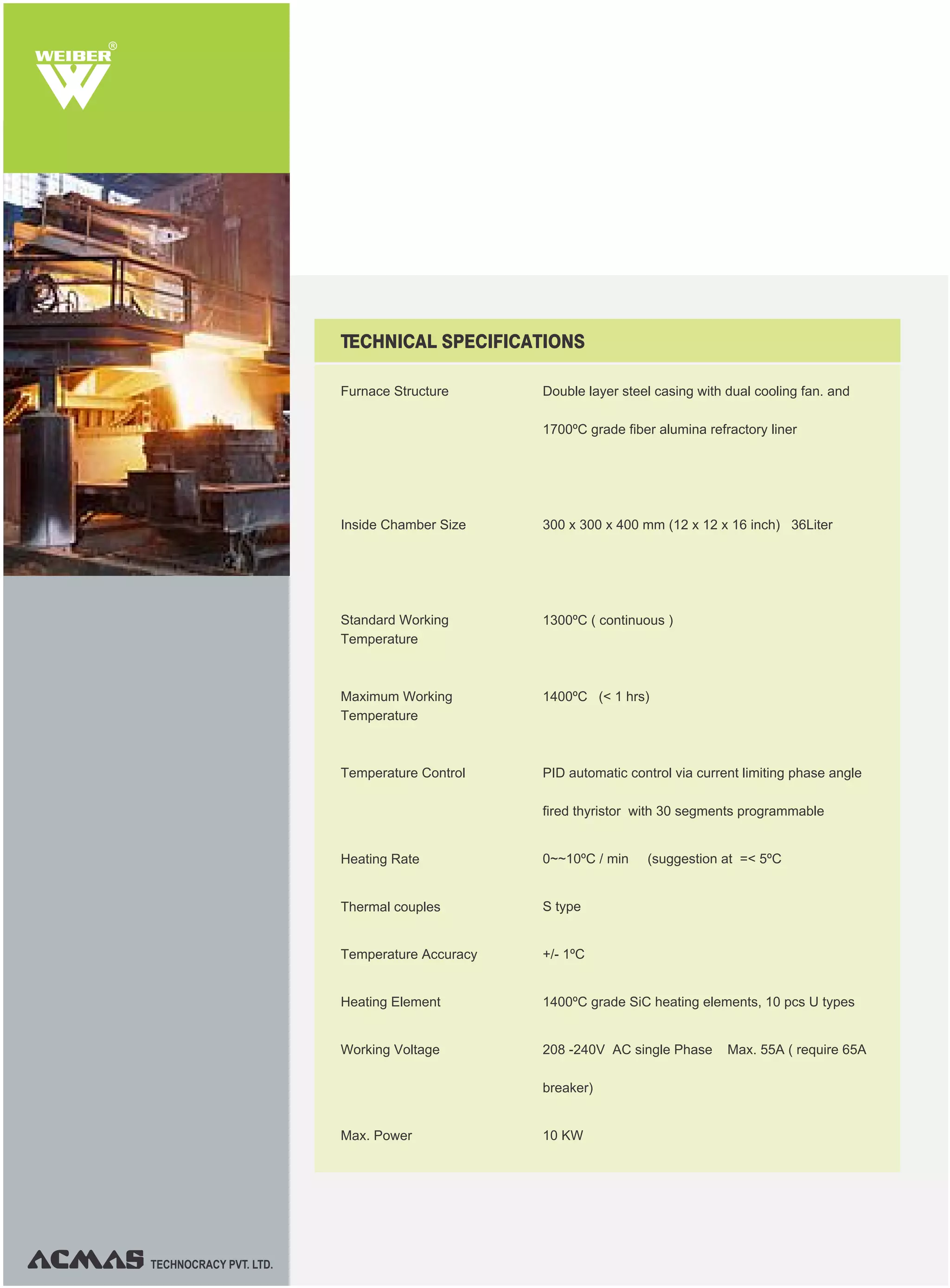 R
TECHNOCRACY PVT. LTD.
Furnace Structure Double layer steel casing with dual cooling fan. and
1700ºC grade fiber alumina refractory liner
300 x 300 x 400 mm (12 x 12 x 16 inch) 36Liter
1300ºC ( continuous )
1400ºC (< 1 hrs)
PID automatic control via current limiting phase angle
fired thyristor with 30 segments programmable
0~~10ºC / min (suggestion at =< 5ºC
S type
+/- 1ºC
1400ºC grade SiC heating elements, 10 pcs U types
208 -240V AC single Phase Max. 55A ( require 65A
breaker)
10 KW
TECHNICAL SPECIFICATIONS
Inside Chamber Size
Standard Working
Temperature
Maximum Working
Temperature
Temperature Control
Heating Rate
Thermal couples
Temperature Accuracy
Heating Element
Working Voltage
Max. Power
 