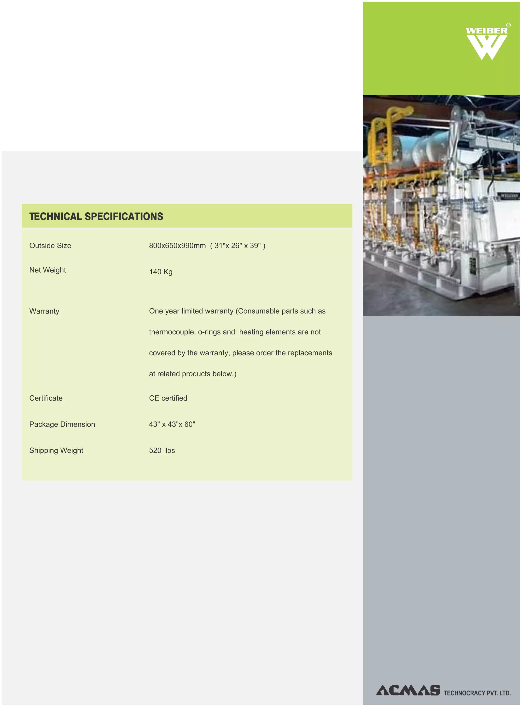 TECHNOCRACY PVT. LTD.
R
TECHNICAL SPECIFICATIONS
Outside Size
Net Weight
Warranty
Shipping Weight
Certificate
Package Dimension
800x650x990mm ( 31"x 26" x 39" )
140 Kg
One year limited warranty (Consumable parts such as
thermocouple, o-rings and heating elements are not
covered by the warranty, please order the replacements
at related products below.)
CE certified
43" x 43"x 60"
520 lbs
 