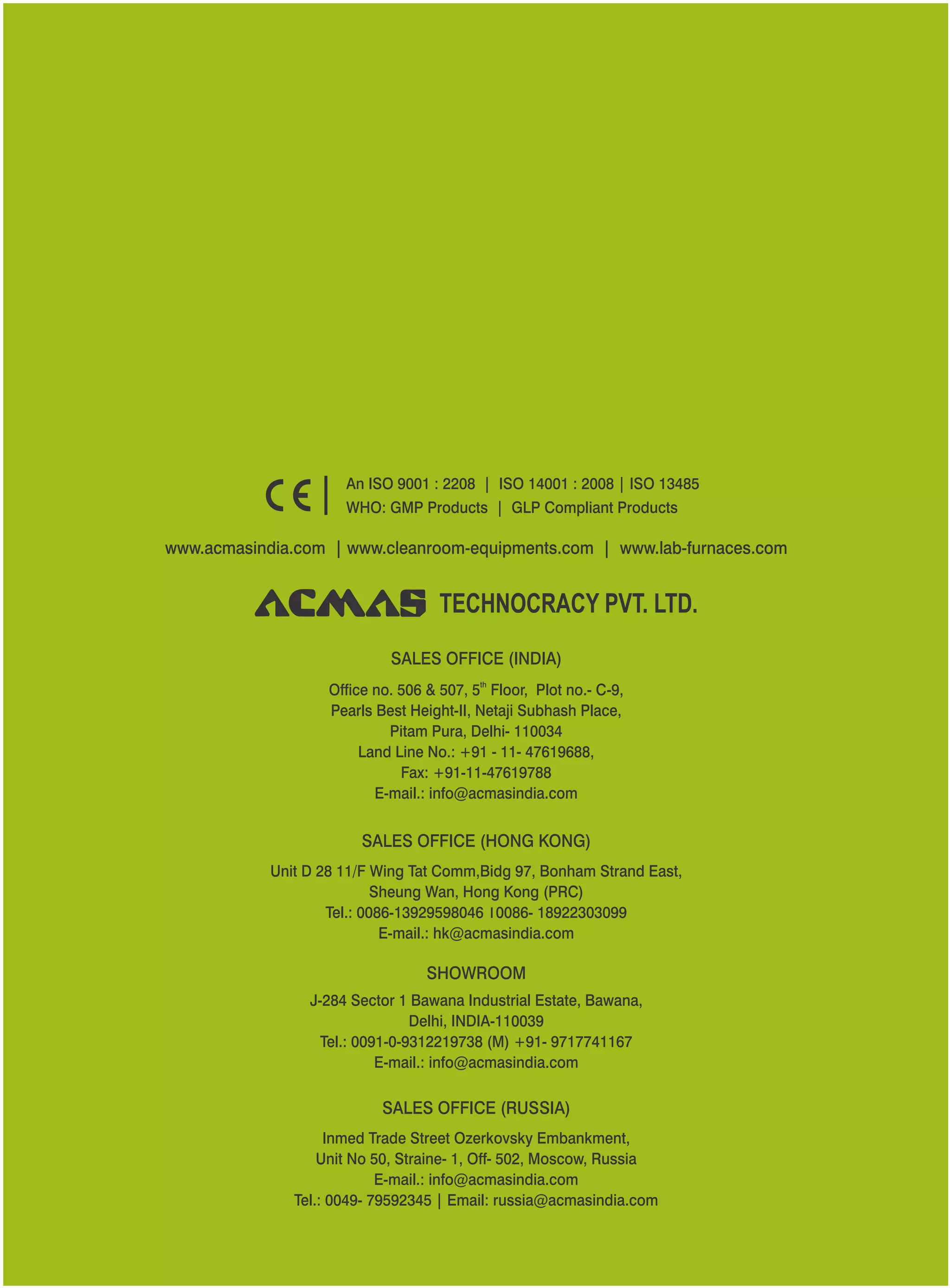 SALES OFFICE (HONG KONG)
SHOWROOM
SALES OFFICE (RUSSIA)
Unit D 28 11/F Wing Tat Comm,Bidg 97, Bonham Strand East,
Sheung Wan, Hong Kong (PRC)
Tel.: 0086-13929598046 0086- 18922303099
E-mail.: hk@acmasindia.com
J-284 Sector 1 Bawana Industrial Estate, Bawana,
Delhi, INDIA-110039
Tel.: 0091-0-9312219738 (M) +91- 9717741167
E-mail.: info@acmasindia.com
Inmed Trade Street Ozerkovsky Embankment,
Unit No 50, Straine- 1, Off- 502, Moscow, Russia
E-mail.: info@acmasindia.com
Tel.: 0049- 79592345 | Email: russia@acmasindia.com
TECHNOCRACY PVT. LTD.
www.acmasindia.com | www.cleanroom-equipments.com | www.lab-furnaces.com
An ISO 9001 : 2208 | ISO 14001 : 2008 | ISO 13485
WHO: GMP Products | GLP Compliant Products
SALES OFFICE (INDIA)
th
Office no. 506 & 507, 5 Floor, Plot no.- C-9,
Pearls Best Height-II, Netaji Subhash Place,
Pitam Pura, Delhi- 110034
Land Line No.: +91 - 11- 47619688,
Fax: +91-11-47619788
E-mail.: info@acmasindia.com
 