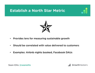 Establish a North Star Metric
•  Provides lens for measuring sustainable growth
•  Should be correlated with value delivered to customers
•  Examples: Airbnb nights booked, Facebook DAUs
 