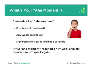 Understand Your Growth Model
Relationship between variables that move your
North Star Metric
•  Acquisitio - Sources and motivation to try
•  Ac - Aha moment
•  - “Must have” experience
•  - User-get-user loops
Acquisition
Activation
Retention
Referral
 