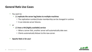 12 © Hortonworks Inc. 2011–2018. All rights reserved
General Ratis Use Cases
• You want to:
• (1) replicate the server log/states to multiple machines
• The replication number/cluster membership can be changed in runtime
• It can tolerate server failures.
• or
• (2) have a HA (highly available) service
• When a server fails, another server will automatically take over.
• Clients automatically failover to the new server.
• Apache Ratis is for you!
 