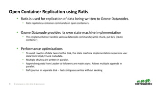 28 © Hortonworks Inc. 2011–2018. All rights reserved
Open Container Replication using Ratis
• Ratis is used for replication of data being written to Ozone Datanodes.
• Ratis replicates container commands on open containers.
• Ozone Datanode provides its own state machine implementation
• This implementation handles various datanode commands (write chunk, put key, create
container)
• Performance optimizations
• To avoid rewrite of data twice to the disk, the state machine implementation separates user
data from block/chunk metadata.
• Multiple chunks are written in parallel.
• Append requests from Leader to followers are made async. Allows multiple appends in
parallel.
• Raft-journal in separate disk – fast contiguous writes without seeking
 