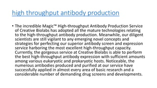 high throughput antibody production
• The incredible Magic™ High-throughput Antibody Production Service
of Creative Biolabs has adopted all the mature technologies relating
to the high-throughput antibody production. Meanwhile, our diligent
scientists are still vigilant to any emerging novel concepts and
strategies for perfecting our superior antibody screen and expression
service harboring the most excellent high-throughput capacity.
Currently, the gorgeous service at Creative Biolabs is able to perform
the best high-throughput antibody expression with sufficient amounts
among various eukaryotic and prokaryotic hosts. Noticeable, the
numerous antibodies produced and purified at our service have
successfully applied in almost every area of basic research and a
considerable number of demanding drug screens and developments.
 