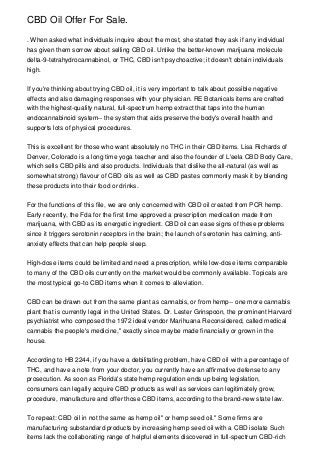 CBD Oil Offer For Sale.
. When asked what individuals inquire about the most, she stated they ask if any individual
has given them sorrow about selling CBD oil. Unlike the better-known marijuana molecule
delta-9-tetrahydrocannabinol, or THC, CBD isn't psychoactive; it doesn't obtain individuals
high.
If you're thinking about trying CBD oil, it is very important to talk about possible negative
effects and also damaging responses with your physician. RE Botanicals items are crafted
with the highest-quality natural, full-spectrum hemp extract that taps into the human
endocannabinoid system-- the system that aids preserve the body's overall health and
supports lots of physical procedures.
This is excellent for those who want absolutely no THC in their CBD items. Lisa Richards of
Denver, Colorado is a long time yoga teacher and also the founder of L'eela CBD Body Care,
which sells CBD pills and also products. Individuals that dislike the all-natural (as well as
somewhat strong) flavour of CBD oils as well as CBD pastes commonly mask it by blending
these products into their food or drinks.
For the functions of this file, we are only concerned with CBD oil created from PCR hemp.
Early recently, the Fda for the first time approved a prescription medication made from
marijuana, with CBD as its energetic ingredient. CBD oil can ease signs of these problems
since it triggers serotonin receptors in the brain; the launch of serotonin has calming, anti-
anxiety effects that can help people sleep.
High-dose items could be limited and need a prescription, while low-dose items comparable
to many of the CBD oils currently on the market would be commonly available. Topicals are
the most typical go-to CBD items when it comes to alleviation.
CBD can be drawn out from the same plant as cannabis, or from hemp-- one more cannabis
plant that is currently legal in the United States. Dr. Lester Grinspoon, the prominent Harvard
psychiatrist who composed the 1972 ideal vendor Marihuana Reconsidered, called medical
cannabis the people's medicine," exactly since maybe made financially or grown in the
house.
According to HB 2244, if you have a debilitating problem, have CBD oil with a percentage of
THC, and have a note from your doctor, you currently have an affirmative defense to any
prosecution. As soon as Florida's state hemp regulation ends up being legislation,
consumers can legally acquire CBD products as well as services can legitimately grow,
procedure, manufacture and offer those CBD items, according to the brand-new state law.
To repeat: CBD oil in not the same as hemp oil" or hemp seed oil." Some firms are
manufacturing substandard products by increasing hemp seed oil with a CBD isolate Such
items lack the collaborating range of helpful elements discovered in full-spectrum CBD-rich
 