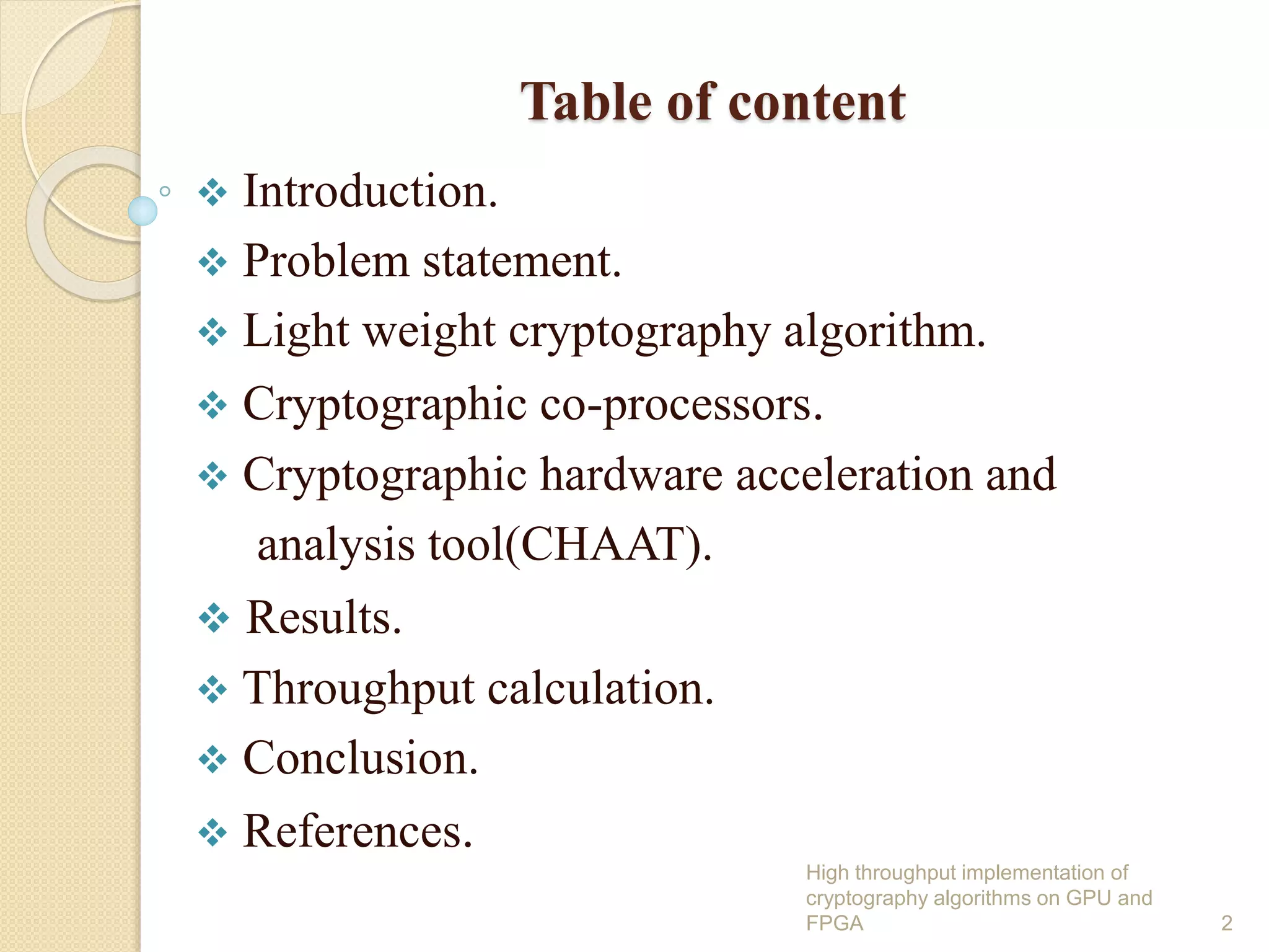 Table of content
 Introduction.
 Problem statement.
 Light weight cryptography algorithm.
 Cryptographic co-processors.
 Cryptographic hardware acceleration and
analysis tool(CHAAT).
 Results.
 Throughput calculation.
 Conclusion.
 References.
2
High throughput implementation of
cryptography algorithms on GPU and
FPGA
 
