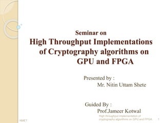 Seminar on
High Throughput Implementations
of Cryptography algorithms on
GPU and FPGA
Presented by :
Mr. Nitin Uttam Shete
Guided By :
Prof.Jameer Kotwal
1
High throughput implementation of
cryptography algorithms on GPU and FPGANMET
 