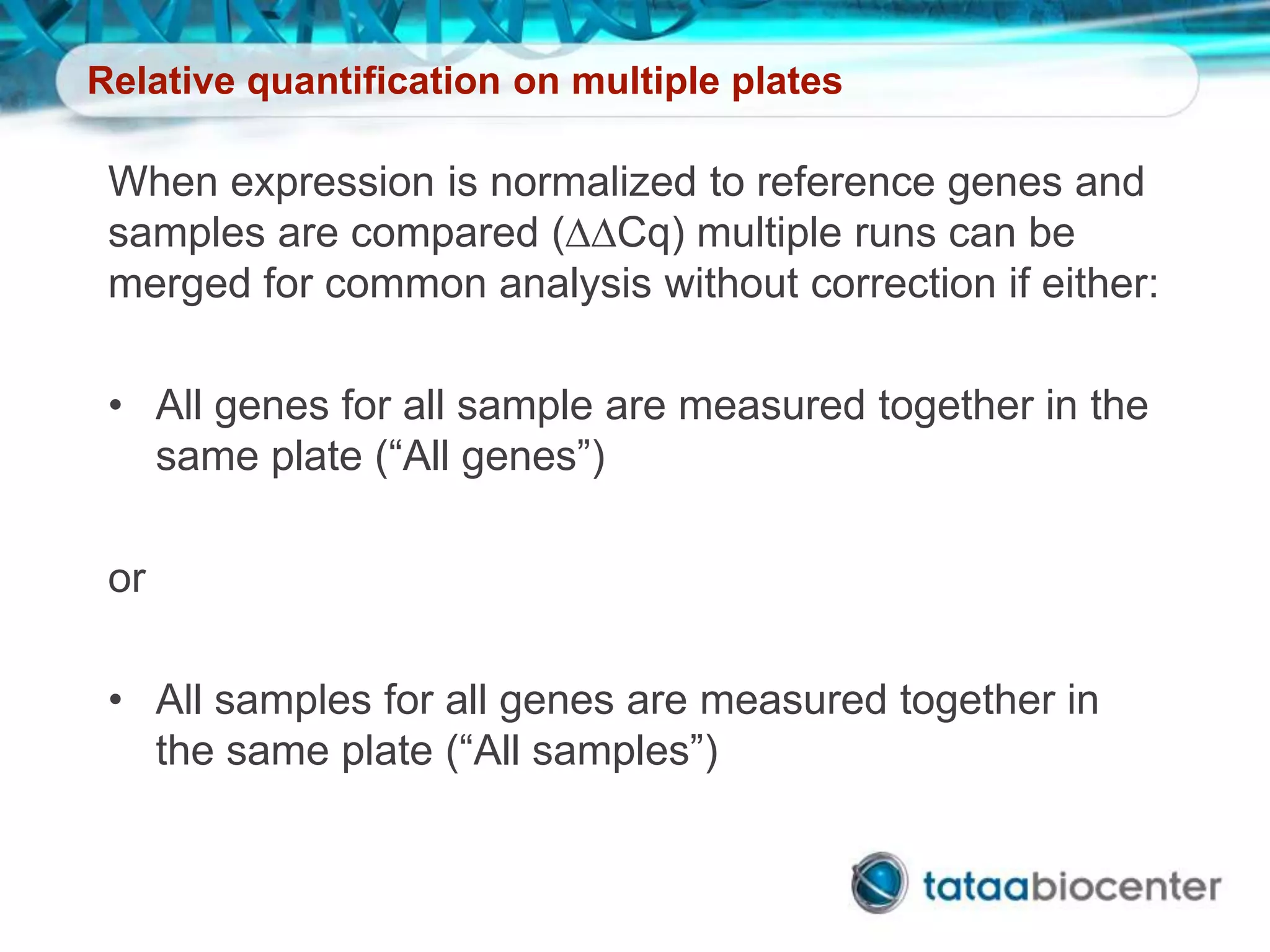 Relative quantification on multiple plates
When expression is normalized to reference genes and
samples are compared (DDCq) multiple runs can be
merged for common analysis without correction if either:
• All genes for all sample are measured together in the
same plate (“All genes”)
or
• All samples for all genes are measured together in
the same plate (“All samples”)
 