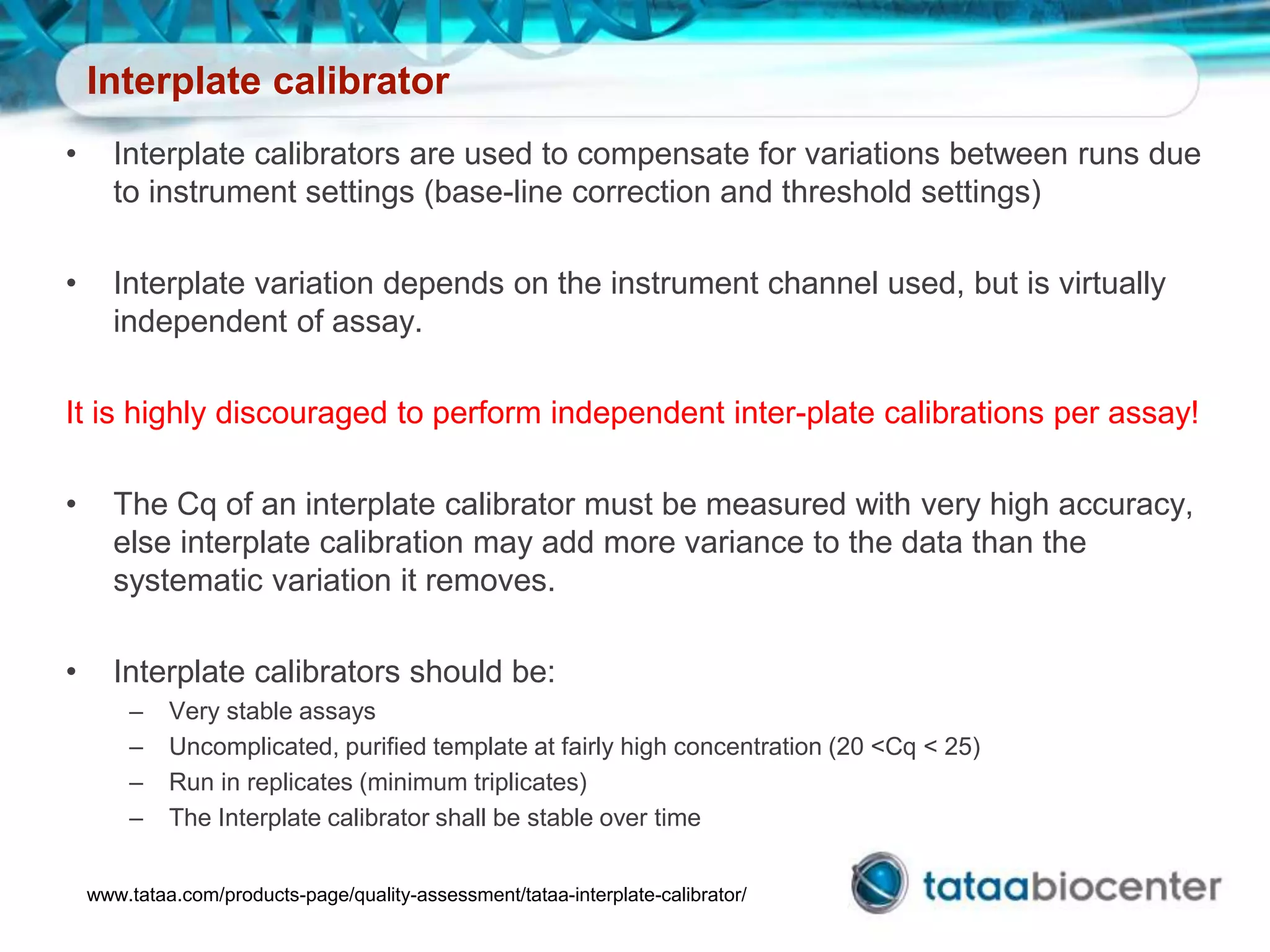 Interplate calibrator
• Interplate calibrators are used to compensate for variations between runs due
to instrument settings (base-line correction and threshold settings)
• Interplate variation depends on the instrument channel used, but is virtually
independent of assay.
It is highly discouraged to perform independent inter-plate calibrations per assay!
• The Cq of an interplate calibrator must be measured with very high accuracy,
else interplate calibration may add more variance to the data than the
systematic variation it removes.
• Interplate calibrators should be:
– Very stable assays
– Uncomplicated, purified template at fairly high concentration (20 <Cq < 25)
– Run in replicates (minimum triplicates)
– The Interplate calibrator shall be stable over time
www.tataa.com/products-page/quality-assessment/tataa-interplate-calibrator/
 
