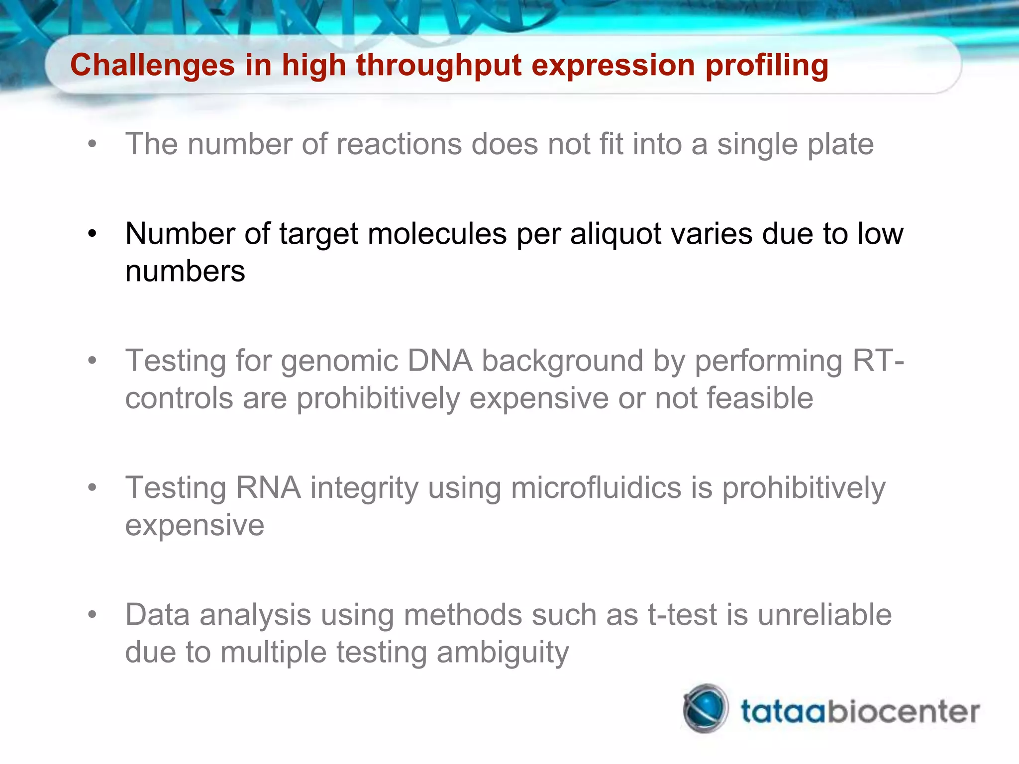 Challenges in high throughput expression profiling
• The number of reactions does not fit into a single plate
• Number of target molecules per aliquot varies due to low
numbers
• Testing for genomic DNA background by performing RT-
controls are prohibitively expensive or not feasible
• Testing RNA integrity using microfluidics is prohibitively
expensive
• Data analysis using methods such as t-test is unreliable
due to multiple testing ambiguity
 