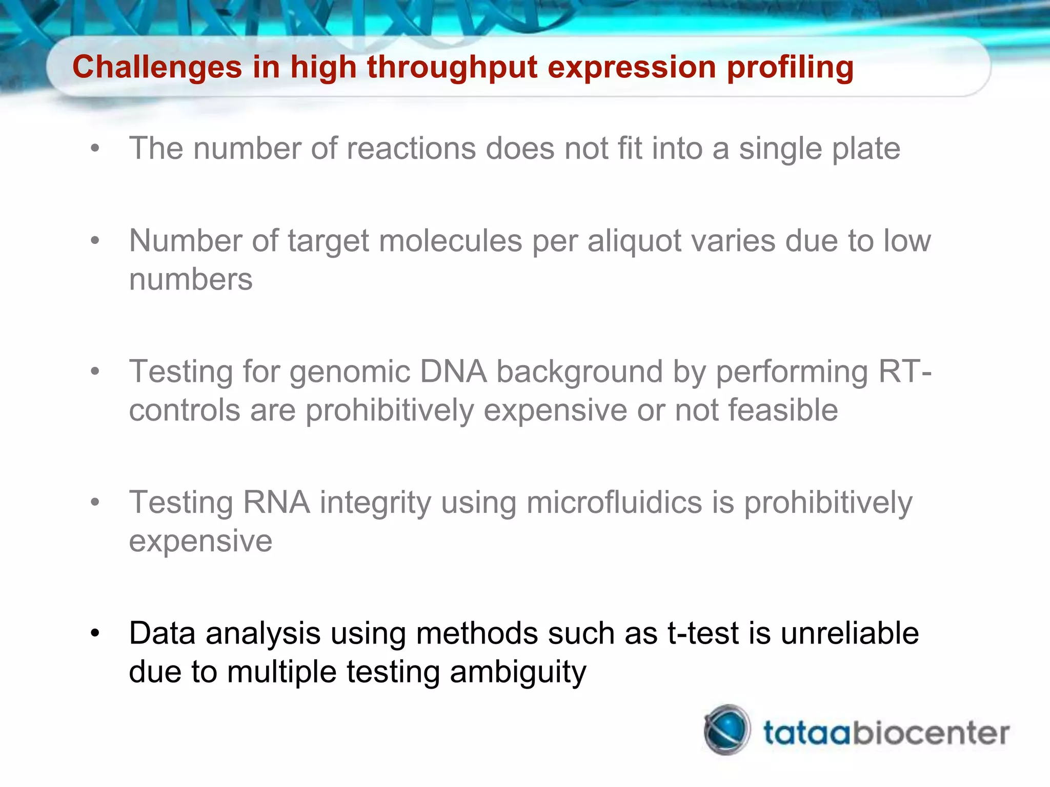 Challenges in high throughput expression profiling
• The number of reactions does not fit into a single plate
• Number of target molecules per aliquot varies due to low
numbers
• Testing for genomic DNA background by performing RT-
controls are prohibitively expensive or not feasible
• Testing RNA integrity using microfluidics is prohibitively
expensive
• Data analysis using methods such as t-test is unreliable
due to multiple testing ambiguity
 
