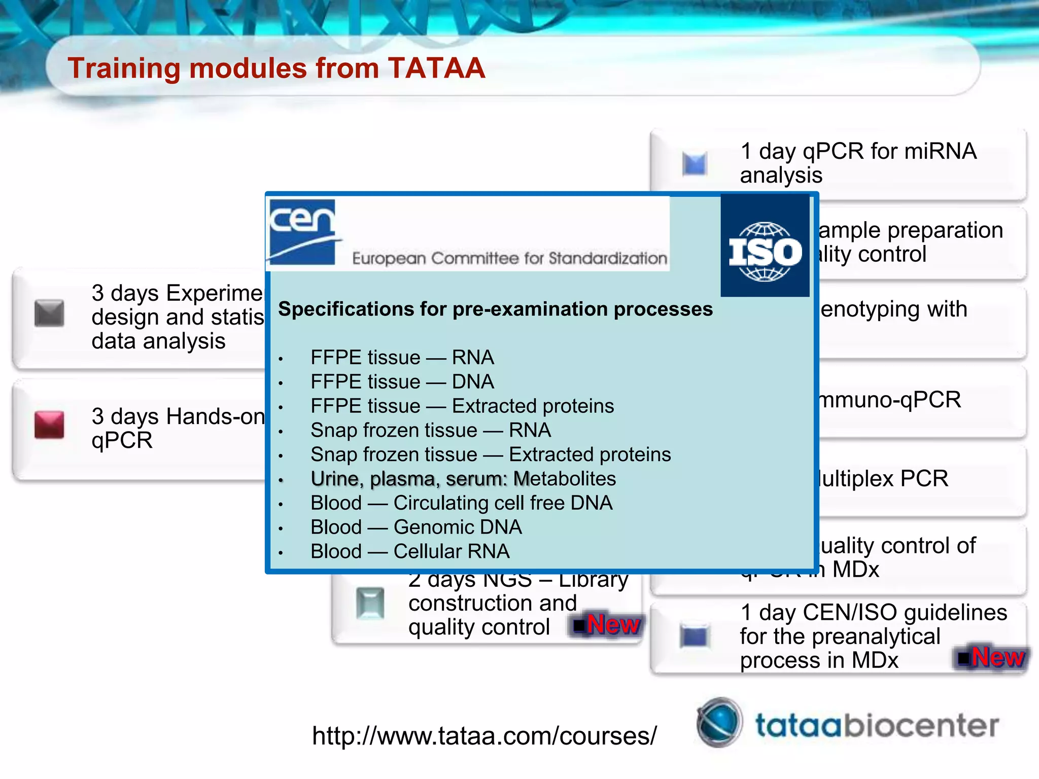 Training modules from TATAA
1 day qPCR for miRNA
analysis
1 day Sample preparation
and quality control
1 day Genotyping with
qPCR
1 day Immuno-qPCR
1 day Multiplex PCR
1 day Quality control of
qPCR in MDx
1 day CEN/ISO guidelines
for the preanalytical
process in MDx
2 days Hands-on
qPCR
2 days Single cell
analysis
2 days Experimental
design and statistical
data analysis
2 days Digital PCR –
Applications and
analyiss
2 days NGS – Library
construction and
quality control
3 days Experimental
design and statistical
data analysis
3 days Hands-on
qPCR
Specifications for pre-examination processes
• FFPE tissue — RNA
• FFPE tissue — DNA
• FFPE tissue — Extracted proteins
• Snap frozen tissue — RNA
• Snap frozen tissue — Extracted proteins
• Urine, plasma, serum: Metabolites
• Blood — Circulating cell free DNA
• Blood — Genomic DNA
• Blood — Cellular RNA
http://www.tataa.com/courses/
 