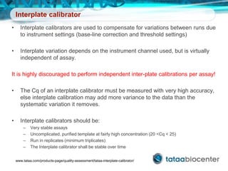 Interplate calibrator
• Interplate calibrators are used to compensate for variations between runs due
to instrument settings (base-line correction and threshold settings)
• Interplate variation depends on the instrument channel used, but is virtually
independent of assay.
It is highly discouraged to perform independent inter-plate calibrations per assay!
• The Cq of an interplate calibrator must be measured with very high accuracy,
else interplate calibration may add more variance to the data than the
systematic variation it removes.
• Interplate calibrators should be:
– Very stable assays
– Uncomplicated, purified template at fairly high concentration (20 <Cq < 25)
– Run in replicates (minimum triplicates)
– The Interplate calibrator shall be stable over time
www.tataa.com/products-page/quality-assessment/tataa-interplate-calibrator/
 