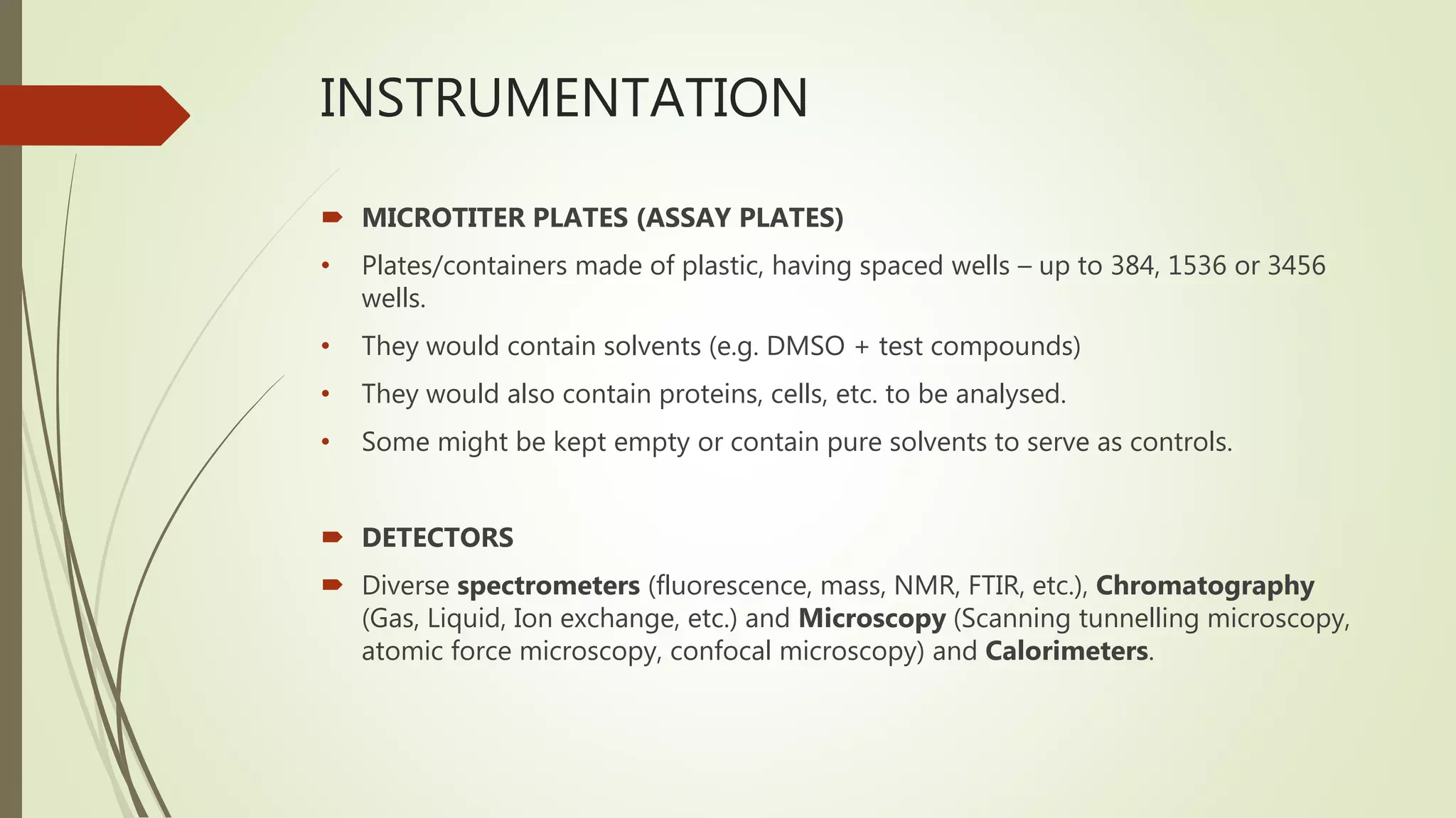 INSTRUMENTATION
 MICROTITER PLATES (ASSAY PLATES)
• Plates/containers made of plastic, having spaced wells – up to 384, 1536 or 3456
wells.
• They would contain solvents (e.g. DMSO + test compounds)
• They would also contain proteins, cells, etc. to be analysed.
• Some might be kept empty or contain pure solvents to serve as controls.
 DETECTORS
 Diverse spectrometers (fluorescence, mass, NMR, FTIR, etc.), Chromatography
(Gas, Liquid, Ion exchange, etc.) and Microscopy (Scanning tunnelling microscopy,
atomic force microscopy, confocal microscopy) and Calorimeters.
 