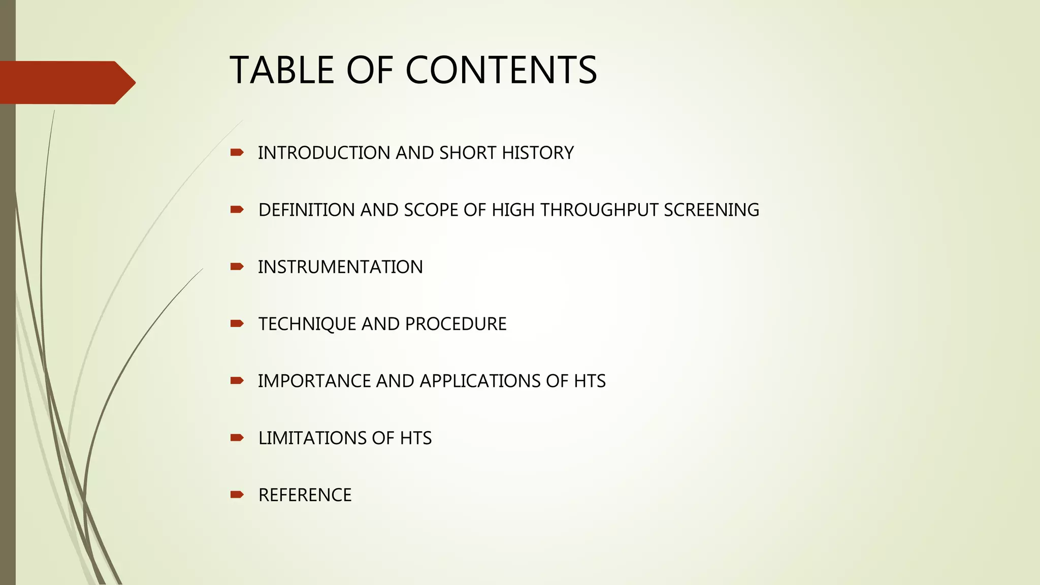 TABLE OF CONTENTS
 INTRODUCTION AND SHORT HISTORY
 DEFINITION AND SCOPE OF HIGH THROUGHPUT SCREENING
 INSTRUMENTATION
 TECHNIQUE AND PROCEDURE
 IMPORTANCE AND APPLICATIONS OF HTS
 LIMITATIONS OF HTS
 REFERENCE
 