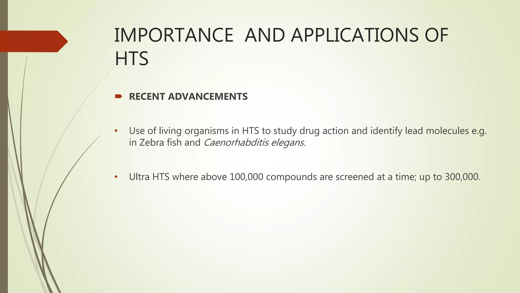 IMPORTANCE AND APPLICATIONS OF
HTS
 RECENT ADVANCEMENTS
• Use of living organisms in HTS to study drug action and identify lead molecules e.g.
in Zebra fish and Caenorhabditis elegans.
• Ultra HTS where above 100,000 compounds are screened at a time; up to 300,000.
 