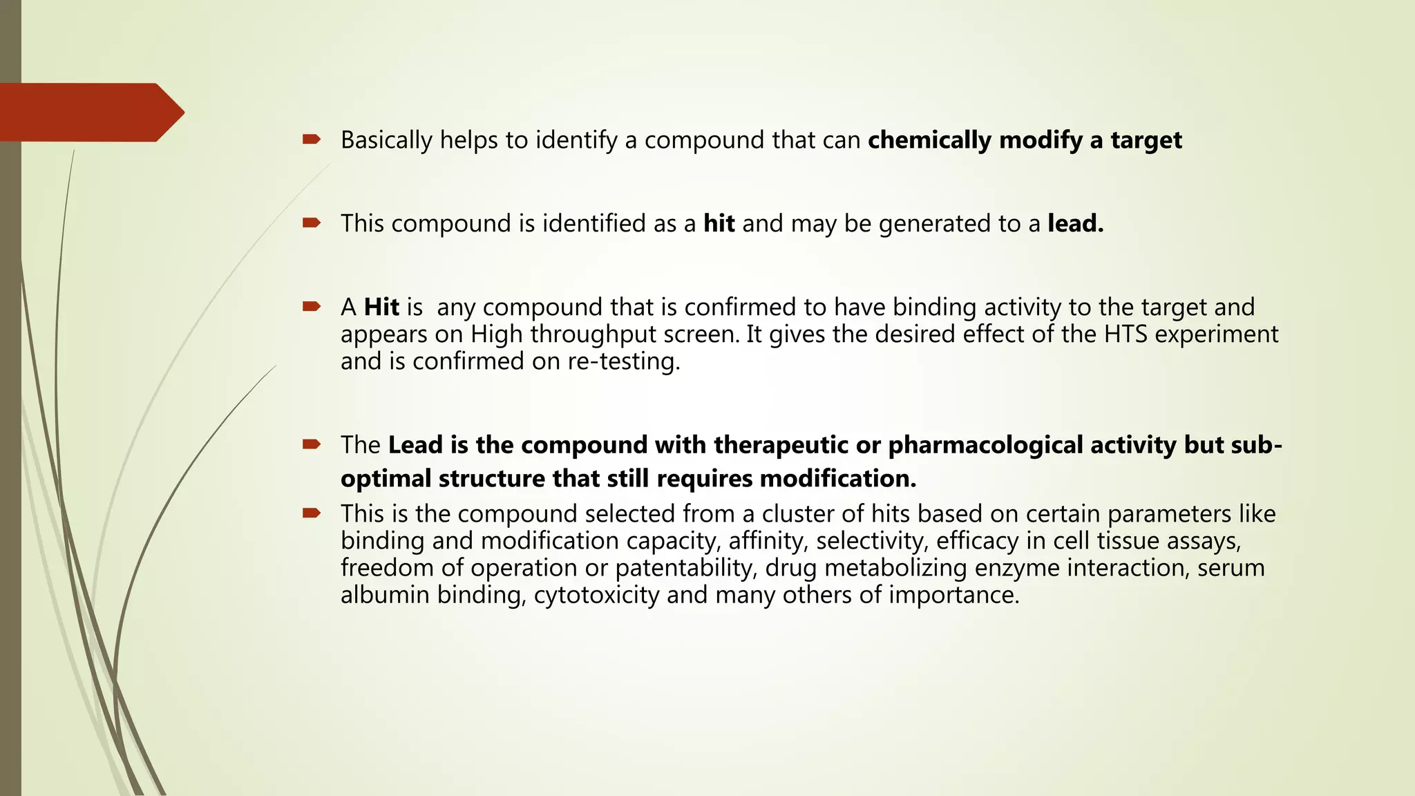 Basically helps to identify a compound that can chemically modify a target
 This compound is identified as a hit and may be generated to a lead.
 A Hit is any compound that is confirmed to have binding activity to the target and
appears on High throughput screen. It gives the desired effect of the HTS experiment
and is confirmed on re-testing.
 The Lead is the compound with therapeutic or pharmacological activity but sub-
optimal structure that still requires modification.
 This is the compound selected from a cluster of hits based on certain parameters like
binding and modification capacity, affinity, selectivity, efficacy in cell tissue assays,
freedom of operation or patentability, drug metabolizing enzyme interaction, serum
albumin binding, cytotoxicity and many others of importance.
 