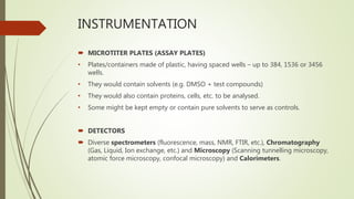 INSTRUMENTATION
 MICROTITER PLATES (ASSAY PLATES)
• Plates/containers made of plastic, having spaced wells – up to 384, 1536 or 3456
wells.
• They would contain solvents (e.g. DMSO + test compounds)
• They would also contain proteins, cells, etc. to be analysed.
• Some might be kept empty or contain pure solvents to serve as controls.
 DETECTORS
 Diverse spectrometers (fluorescence, mass, NMR, FTIR, etc.), Chromatography
(Gas, Liquid, Ion exchange, etc.) and Microscopy (Scanning tunnelling microscopy,
atomic force microscopy, confocal microscopy) and Calorimeters.
 