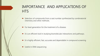 IMPORTANCE AND APPLICATIONS OF
HTS
 Selection of compounds from a vast number synthesized by combinatorial
chemistry and other methods.
 For lead generation for the treatment of a disease.
 It is an efficient tool in studying biomolecular interactions and pathways.
 It is highly efficient, fast, accurate and dependable in compound screening
 Useful in DNA sequencing
 