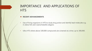 IMPORTANCE AND APPLICATIONS OF
HTS
 RECENT ADVANCEMENTS
• Use of living organisms in HTS to study drug action and identify lead molecules e.g.
in Zebra fish and Caenorhabditis elegans.
• Ultra HTS where above 100,000 compounds are screened at a time; up to 300,000.
 