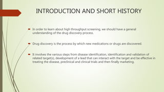 INTRODUCTION AND SHORT HISTORY
 In order to learn about high throughput screening, we should have a general
understanding of the drug discovery process.
 Drug discovery is the process by which new medications or drugs are discovered.
 It involves the various steps from disease identification, identification and validation of
related target(s), development of a lead that can interact with the target and be effective in
treating the disease, preclinical and clinical trials and then finally marketing.
 