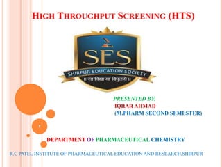 HIGH THROUGHPUT SCREENING (HTS)
PRESENTED BY:
IQRAR AHMAD
(M.PHARM SECOND SEMESTER)
DEPARTMENT OF PHARMACEUTICAL CHEMISTRY
R.C PATEL INSTITUTE OF PHARMACEUTICAL EDUCATION AND RESEARCH,SHIRPUR
1
 