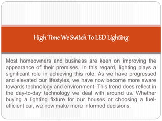 Most homeowners and business are keen on improving the
appearance of their premises. In this regard, lighting plays a
significant role in achieving this role. As we have progressed
and elevated our lifestyles, we have now become more aware
towards technology and environment. This trend does reflect in
the day-to-day technology we deal with around us. Whether
buying a lighting fixture for our houses or choosing a fuel-
efficient car, we now make more informed decisions.
High Time We Switch To LEDLighting
 