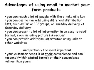 Advantages of using email to market your farm products  you can reach a lot of people with the stroke of a key you can define markets using different distribution lists, such as “A” or “B” groups, or Tuesday delivery vs. Saturday delivery you can present a lot of information in an easy to read format, even including pictures & recipes you can provide additional information using links to other websites And probably the most important your customer reads it at  their  convenience and can respond (within stated terms) at  their  convenience, rather than yours 