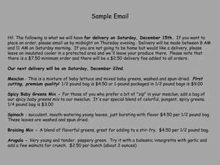 Sample Email Hi!  The following is what we will have  for delivery on Saturday, December 15th.   If you want to place an order, please email us by midnight on Thursday evening.  Delivery will be made between 8 AM and 11 AM on Saturday morning.  If you are not going to be home but would like a delivery, please leave an insulated cooler in a protected area and we'll leave your produce there.  Please note that there is a $7.50 minimum order and there will be a $2.50 delivery fee added to all orders.    Our next delivery will be on Saturday, December 22nd .   Mesclun  - This is a mixture of baby lettuce and mixed baby greens, washed and spun-dried.   First cutting, premium quality!   1/2 pound bag is $4.50 or 1-pound packaged in 1/2 pound bags is $9.00   Spicy Baby Greens Mix -  For those of you who prefer a bit of "zip" in your mesclun, add a bag of our  spicy baby greens mix  to our mesclun.  It's our special blend of colorful, pungent, spicy greens.  1/4 pound bag is $3.00   Spinach  - succulent, mouth-watering young leaves, just bursting with flavor $4.50 per 1/2 pound bag  These leaves are washed and spun dried.   Braising Mix -  A blend of flavorful greens, great for adding to a stir-fry.  $4.50 per 1/2 pound bag.   Arugula -  Very young and tender,   peppery green.  Try it with a balsamic vinaigrette with garlic and add a few walnuts for crunch.  $2.50 per bunch (about 2 ounces)   