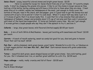 Swiss Chard  - young, beautiful colored stems and bright green leaves.  $3.00                       Here's a wonderful recipe for Swiss Chard from one of our friends:  It's pretty simple really.  I start by chopping the greens into pieces.  I like to cut the stems in larger pieces so they hold up a little better during cooking and still have a little bite to them when they are done.  I heat some olive oil in a skillet, maybe two tablespoons at the most, just enough to thinly cover the bottom of the pan, toss in the chard, salt and pepper, give it a good toss to get the leaves nice and coated with oil put a lid on and let it start to cook down.  When it's about half way done I put in 3 or 4 cloves of garlic that I've sliced really thin.  I cook that for a few minutes then add about a tablespoon of balsamic vinegar and probably about 1/4 cup of red wine and then cook it uncovered until most of the liquid has evaporated.  It turns out fantastic every time.  We can't get enough.  I've even gotten a couple people who say they don't like spinach to try it, and love it.   Collards -  large, blue-green leaves, mild flavored (limited supply) $3.00 per bunch   Kale -   A mix of both White & Red Russian - leaves just bursting with sweetness and flavor!  $3.00 per bunch Carrots  – A bunch of mouth watering, sweet as candy but good for you, died and gone to heaven flavor that can’t be beat!  $4.00    Pak Choi -  white-stemmed, dark-green leaves, great taste!  Wonderful in a stir-fry, or fabulous on a fresh veggie platter! And  new this fall...Red Choi!   Dark maroon leaves with green undersides.  $2.00 each   Tatsoi -  beautiful dark green, spoon shaped leaves on light green stems.  Very mild tasting, good for you.  Eat it steamed over rice, or another great addition to a stir-fry.  $2.00 each   Napa cabbage -  really, really   crunchy and full of flavor - $3.00 each   Thank you!  Paul & Alison Wiediger 