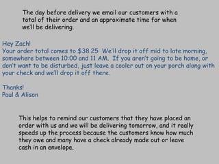Hey Zach! Your order total comes to $38.25    We ’ ll drop it off mid to late morning, somewhere between 10:00 and 11 AM.  If you aren’t going to be home, or don’t want to be disturbed, just leave a cooler out on your porch along with your check and we’ll drop it off there. Thanks! Paul & Alison The day before delivery we email our customers with a total of their order and an approximate time for when we’ll be delivering. This helps to remind our customers that they have placed an order with us and we will be delivering tomorrow, and it really speeds up the process because the customers know how much they owe and many have a check already made out or leave cash in an envelope. 