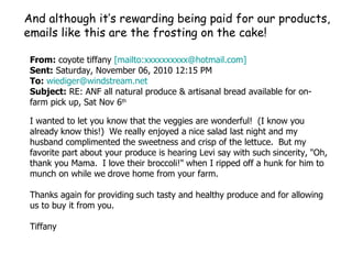 From:  coyote tiffany  [mailto:xxxxxxxxxx@hotmail.com]   Sent:  Saturday, November 06, 2010 12:15 PM To:   [email_address] Subject:  RE: ANF all natural produce & artisanal bread available for on-farm pick up, Sat Nov 6 th I wanted to let you know that the veggies are wonderful!    (I know you already   know this!)    We really enjoyed a   nice salad last night and my husband complimented the sweetness and crisp of the lettuce.    But my favorite part   about your produce is hearing Levi say with such   sincerity,   "Oh, thank you Mama.    I love their broccoli!"   when I ripped off a hunk for him to munch on while we   drove home from your farm.       Thanks again for providing   such tasty and healthy produce and for allowing us to buy it from you.   Tiffany   And although it’s rewarding being paid for our products, emails like this are the frosting on the cake! 