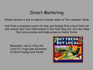 Direct Marketing Allows farmers a way to capture a larger share of the consumer dollar And from a consumers point-of-view, purchasing from a local farm not only renews their lost relationship to the food they eat, but also helps the local economy and helps preserve family farms. Remember, we’re riding the crest of a huge new movement, all about buying local foods! 