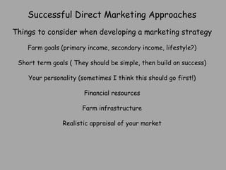 Successful Direct Marketing Approaches Things to consider when developing a marketing strategy Farm goals (primary income, secondary income, lifestyle?) Short term goals ( They should be simple, then build on success) Your personality (sometimes I think this should go first!) Financial resources Farm infrastructure Realistic appraisal of your market 