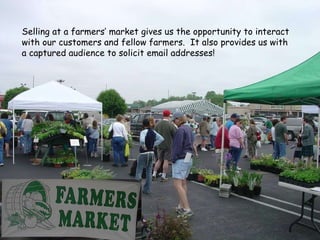 Selling at a farmers’ market gives us the opportunity to interact with our customers and fellow farmers.  It also provides us with a captured audience to solicit email addresses! 
