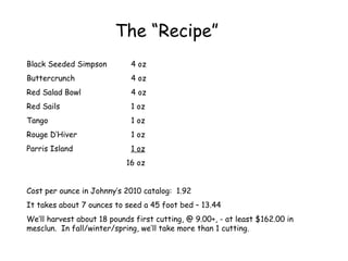 The “Recipe” Black Seeded Simpson 4 oz Buttercrunch 4 oz Red Salad Bowl 4 oz Red Sails 1 oz Tango 1 oz Rouge D’Hiver 1 oz Parris Island 1 oz   16 oz Cost per ounce in Johnny’s 2010 catalog:  1.92 It takes about 7 ounces to seed a 45 foot bed – 13.44 We’ll harvest about 18 pounds first cutting, @ 9.00+, - at least $162.00 in mesclun.  In fall/winter/spring, we’ll take more than 1 cutting. 