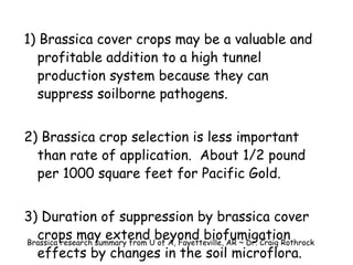 1) Brassica cover crops may be a valuable and profitable addition to a high tunnel production system because they can suppress soilborne pathogens. 2) Brassica crop selection is less important than rate of application.  About 1/2 pound per 1000 square feet for Pacific Gold. 3) Duration of suppression by brassica cover crops may extend beyond biofumigation effects by changes in the soil microflora. Brassica research summary from U of A, Fayetteville, AR ~ Dr. Craig Rothrock 