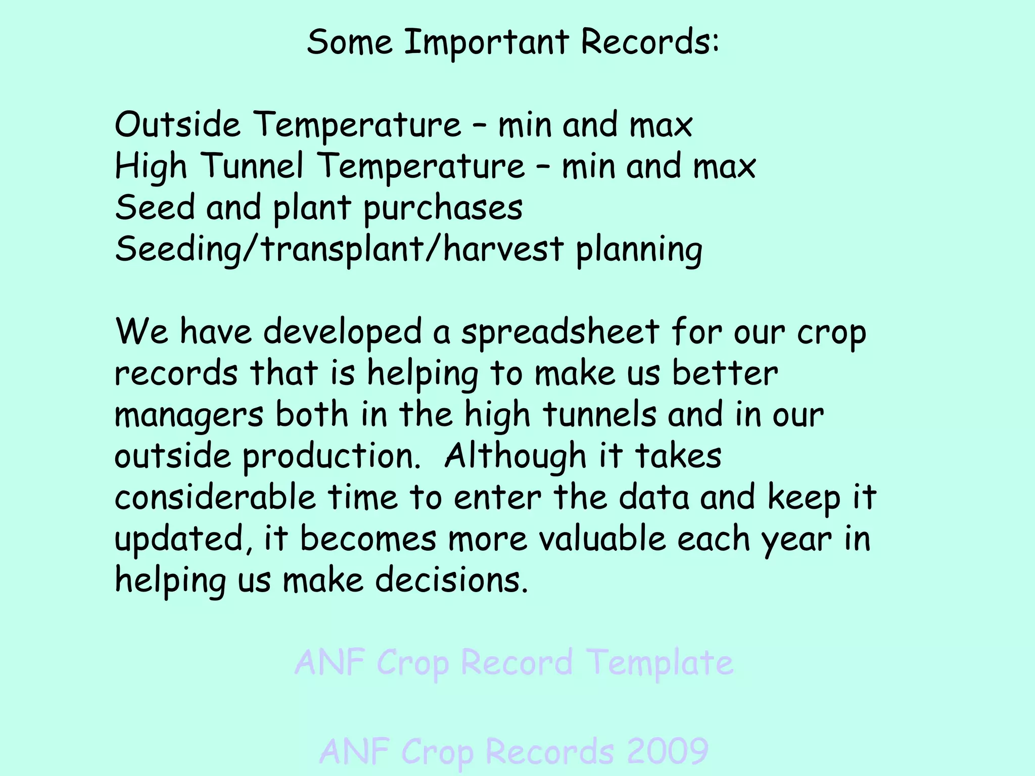 Some Important Records: Outside Temperature – min and max High Tunnel Temperature – min and max Seed and plant purchases Seeding/transplant/harvest planning We have developed a spreadsheet for our crop records that is helping to make us better managers both in the high tunnels and in our outside production.  Although it takes considerable time to enter the data and keep it updated, it becomes more valuable each year in helping us make decisions. ANF Crop Record Template ANF Crop Records 2009 