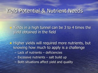 Yield Potential & Nutrient Needs


 • Yields in a high tunnel can be 3 to 4 times the
   yield obtained in the field

 • Higher yields will required more nutrients, but
   knowing how much to apply is a challenge
   –   Lack of nutrients – deficiencies
   –   Excessive nutrients – salt build up
   –   Both situations affect yield and quality
 