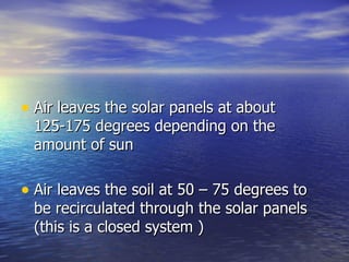 • Air leaves the solar panels at about
 125-175 degrees depending on the
 amount of sun

• Air leaves the soil at 50 – 75 degrees to
 be recirculated through the solar panels
 (this is a closed system )
 