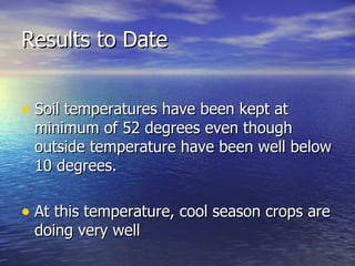 Results to Date


• Soil temperatures have been kept at
 minimum of 52 degrees even though
 outside temperature have been well below
 10 degrees.

• At this temperature, cool season crops are
 doing very well
 