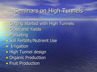 Seminars on High Tunnels

• Getting Started with High Tunnels
• Crops and Yields
• Marketing
• Soil Fertility/Nutrient Use
• Irrigation
• High Tunnel design
• Organic Production
• Fruit Production
 