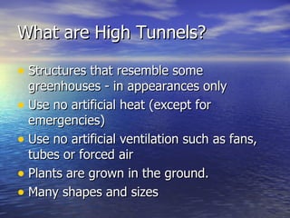 What are High Tunnels?

• Structures that resemble some
  greenhouses - in appearances only
• Use no artificial heat (except for
  emergencies)
• Use no artificial ventilation such as fans,
  tubes or forced air
• Plants are grown in the ground.
• Many shapes and sizes
 