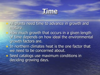Time
• All plants need time to advance in growth and
    mature
•   How much growth that occurs in a given length
    of time depends on how ideal the environmental
    growth factors are.
•   In northern climates heat is the one factor that
    we need to be concerned about.
•   Seed catalogs use maximum conditions in
    deciding growing days.
 