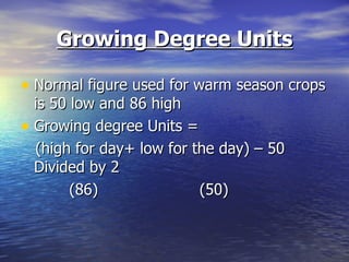 Growing Degree Units

• Normal figure used for warm season crops
  is 50 low and 86 high
• Growing degree Units =
  (high for day+ low for the day) – 50
  Divided by 2
        (86)              (50)
 