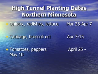 High Tunnel Planting Dates
      Northern Minnesota
• Onions , radishes, lettuce   Mar 25-Apr 7

• Cabbage, broccoli ect        Apr 7-15

• Tomatoes, peppers            April 25 -
 May 10
 