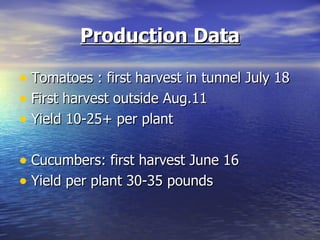 Production Data

• Tomatoes : first harvest in tunnel July 18
• First harvest outside Aug.11
• Yield 10-25+ per plant

• Cucumbers: first harvest June 16
• Yield per plant 30-35 pounds
 