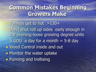 Common Mistakes Beginning
      Growers Make
• Tunnels get to hot >130+
• Don’t shut roll up sides early enough in
  the evening-loose growing degree units
  5 GDU a day for a month = 5-8 day
• Weed Control inside and out
• Monitor the water uptake
• Punning and trellising
 
