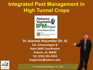 Integrated Pest Management in
High Tunnel Crops

Dr. Ayanava Majumdar (Dr. A)
Ext. Entomologist &
State SARE Coordinator
Auburn, AL 36849
Tel: (251) 331-8416
bugdoctor@auburn.edu
HT Training Workshops, AL, 2013

 