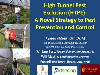 High Tunnel Pest
Exclusion (HTPE):
A Novel Strategy to Pest
Prevention and Control
Ayanava Majumdar (Dr. A)
Ext. Entomologist & State SARE Coordinator
251-331-8416, bugdoctor@auburn.edu
William East, Regional Extension Agent, AU
Will Mastin, Local Appetite Growers
Russell and Jewel Bean, S&B Farms
 